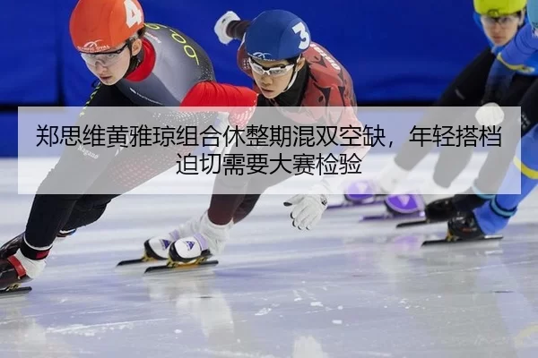 郑思维黄雅琼组合休整期混双空缺，年轻搭档迫切需要大赛检验